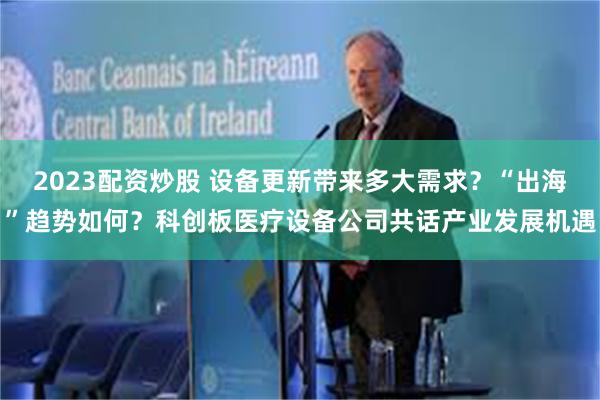 2023配资炒股 设备更新带来多大需求？“出海”趋势如何？科创板医疗设备公司共话产业发展机遇