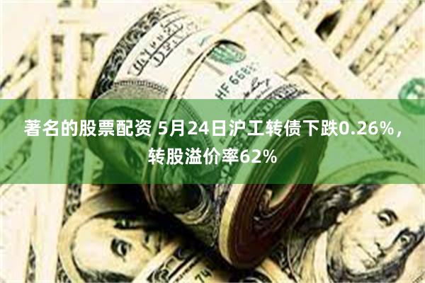 著名的股票配资 5月24日沪工转债下跌0.26%，转股溢价率62%