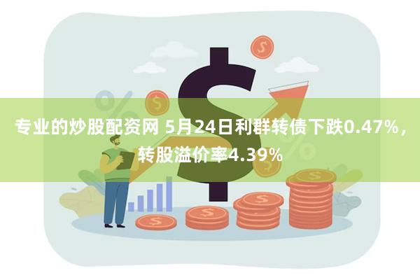 专业的炒股配资网 5月24日利群转债下跌0.47%，转股溢价率4.39%