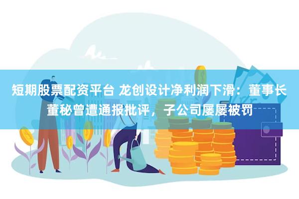 短期股票配资平台 龙创设计净利润下滑：董事长董秘曾遭通报批评，子公司屡屡被罚