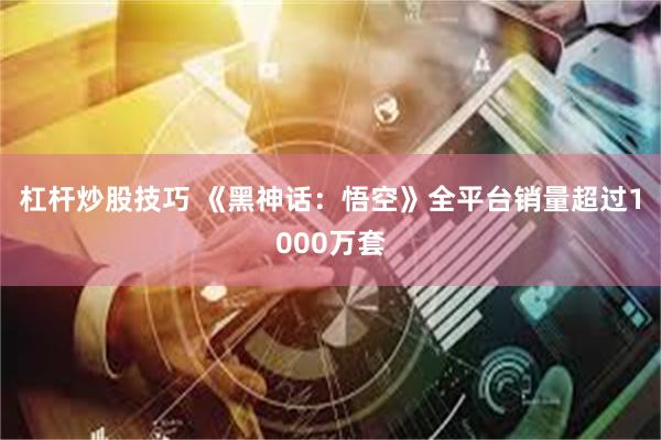 杠杆炒股技巧 《黑神话：悟空》全平台销量超过1000万套