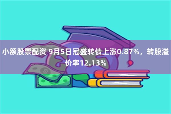 小额股票配资 9月5日冠盛转债上涨0.87%，转股溢价率12.13%