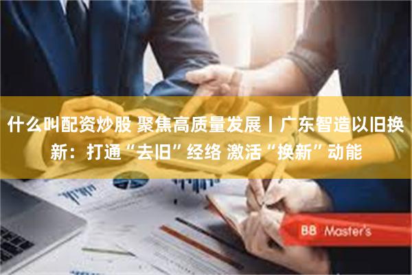 什么叫配资炒股 聚焦高质量发展丨广东智造以旧换新：打通“去旧”经络 激活“换新”动能