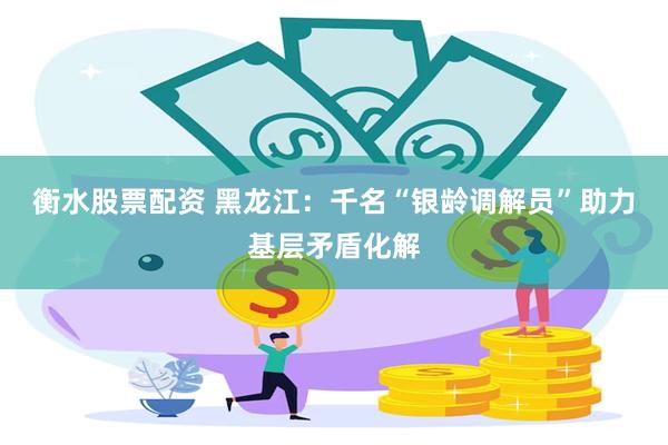 衡水股票配资 黑龙江：千名“银龄调解员”助力基层矛盾化解