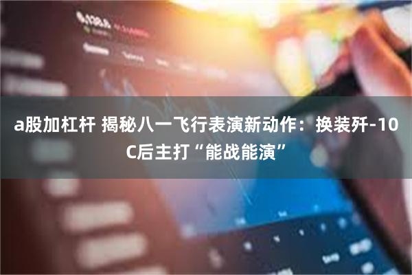 a股加杠杆 揭秘八一飞行表演新动作：换装歼-10C后主打“能战能演”