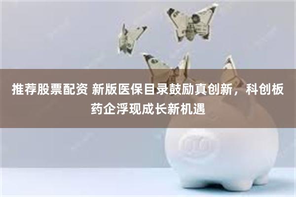 推荐股票配资 新版医保目录鼓励真创新，科创板药企浮现成长新机遇