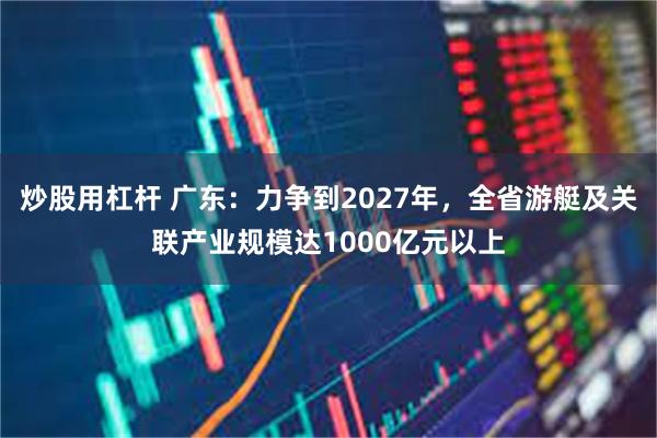 炒股用杠杆 广东：力争到2027年，全省游艇及关联产业规模达1000亿元以上