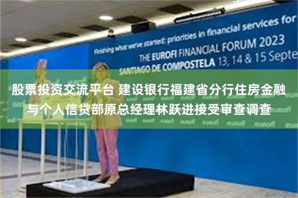 股票投资交流平台 建设银行福建省分行住房金融与个人信贷部原总经理林跃进接受审查调查