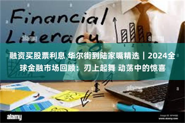 融资买股票利息 华尔街到陆家嘴精选｜2024全球金融市场回顾：刃上起舞 动荡中的惊喜