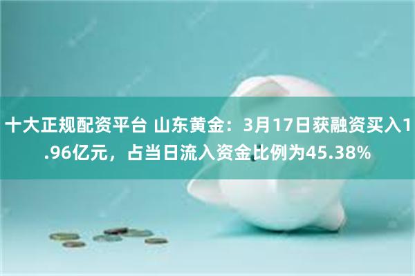 十大正规配资平台 山东黄金：3月17日获融资买入1.96亿元，占当日流入资金比例为45.38%