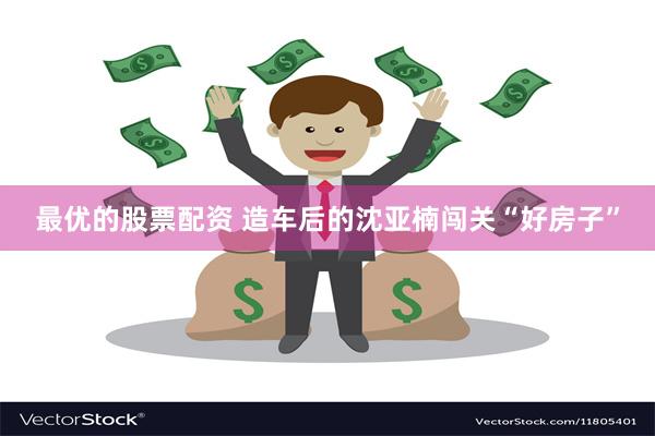 最优的股票配资 造车后的沈亚楠闯关“好房子”
