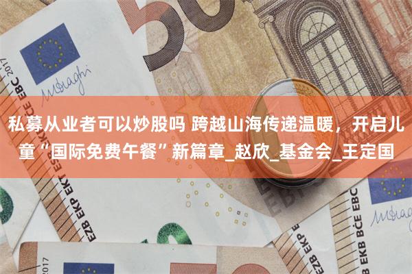 私募从业者可以炒股吗 跨越山海传递温暖，开启儿童“国际免费午餐”新篇章_赵欣_基金会_王定国