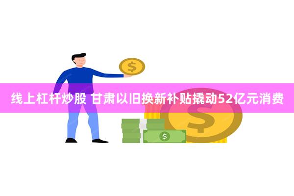 线上杠杆炒股 甘肃以旧换新补贴撬动52亿元消费