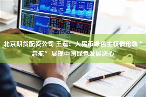 北京期货配资公司 王遥：人民币绿色主权债伦敦“启航” 展现中国绿色发展决心