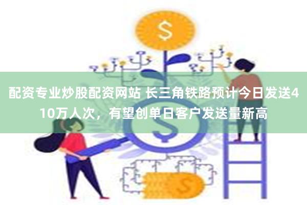 配资专业炒股配资网站 长三角铁路预计今日发送410万人次，有望创单日客户发送量新高