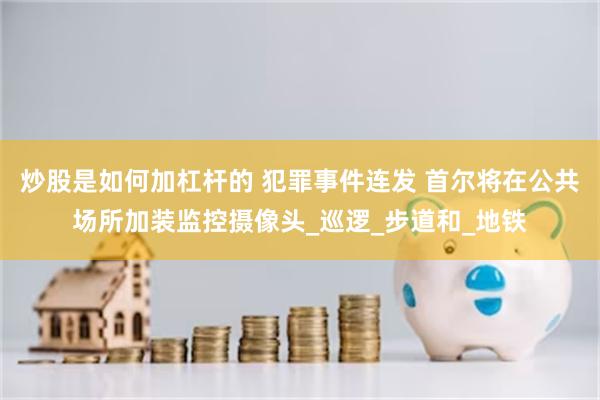 炒股是如何加杠杆的 犯罪事件连发 首尔将在公共场所加装监控摄像头_巡逻_步道和_地铁