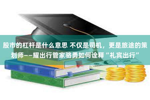 股市的杠杆是什么意思 不仅是司机，更是旅途的策划师——耀出行管家骆勇如何诠释“礼宾出行”