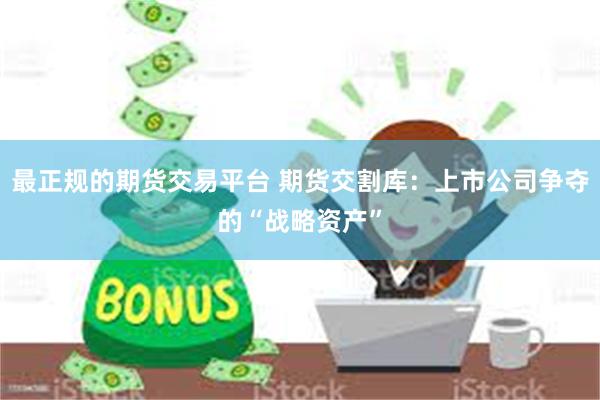 最正规的期货交易平台 期货交割库：上市公司争夺的“战略资产”