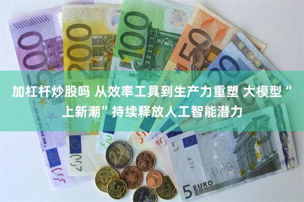 加杠杆炒股吗 从效率工具到生产力重塑 大模型“上新潮”持续释放人工智能潜力