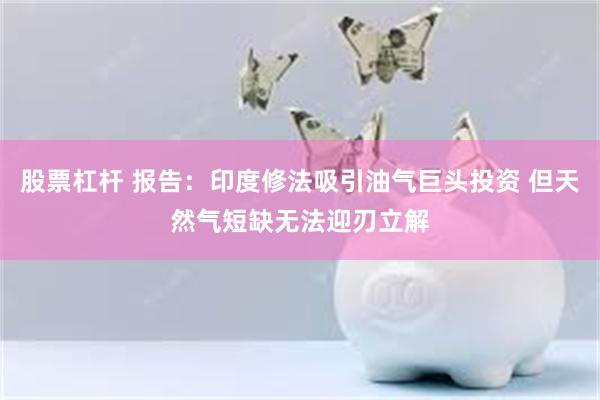 股票杠杆 报告：印度修法吸引油气巨头投资 但天然气短缺无法迎刃立解