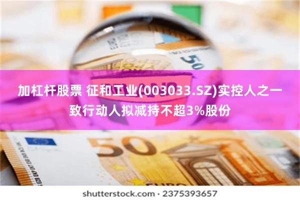 加杠杆股票 征和工业(003033.SZ)实控人之一致行动人拟减持不超3%股份