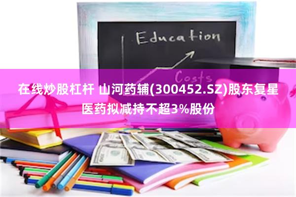在线炒股杠杆 山河药辅(300452.SZ)股东复星医药拟减持不超3%股份