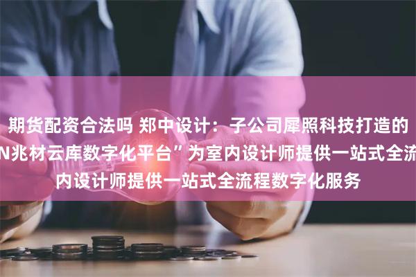 期货配资合法吗 郑中设计：子公司犀照科技打造的“IDEAFUSION兆材云库数字化平台”为室内设计师提供一站式全流程数字化服务