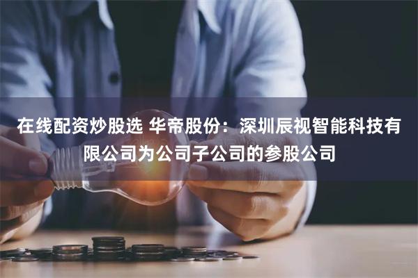 在线配资炒股选 华帝股份：深圳辰视智能科技有限公司为公司子公司的参股公司