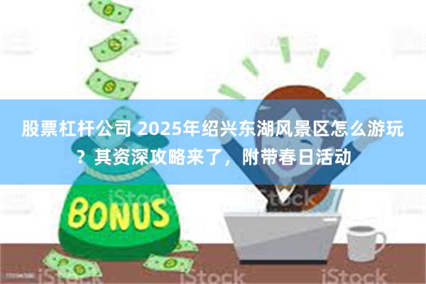 股票杠杆公司 2025年绍兴东湖风景区怎么游玩？其资深攻略来了，附带春日活动