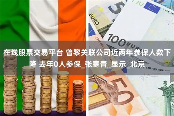 在线股票交易平台 曾黎关联公司近两年参保人数下降 去年0人参保_张寒青_显示_北京
