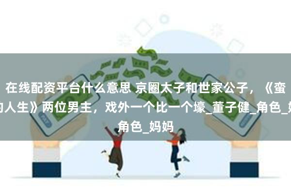 在线配资平台什么意思 京圈太子和世家公子，《蛮好的人生》两位男主，戏外一个比一个壕_董子健_角色_妈妈