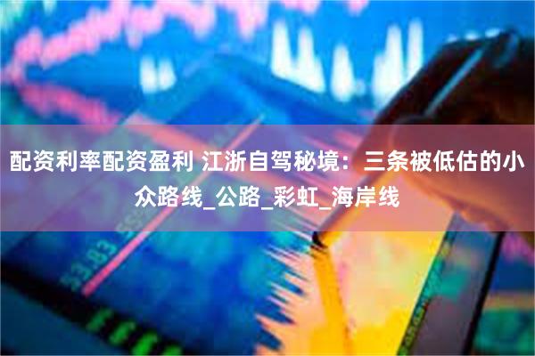 配资利率配资盈利 江浙自驾秘境：三条被低估的小众路线_公路_彩虹_海岸线