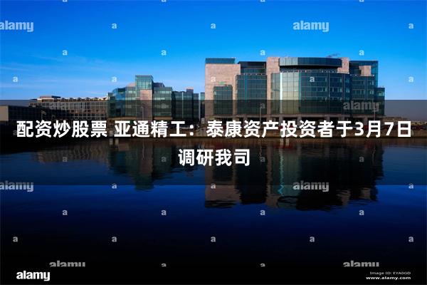 配资炒股票 亚通精工：泰康资产投资者于3月7日调研我司
