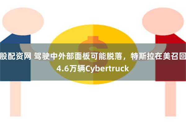 金股配资网 驾驶中外部面板可能脱落，特斯拉在美召回超4.6万辆Cybertruck