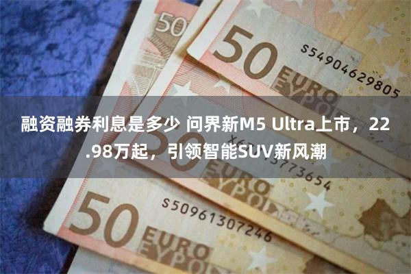 融资融券利息是多少 问界新M5 Ultra上市，22.98万起，引领智能SUV新风潮