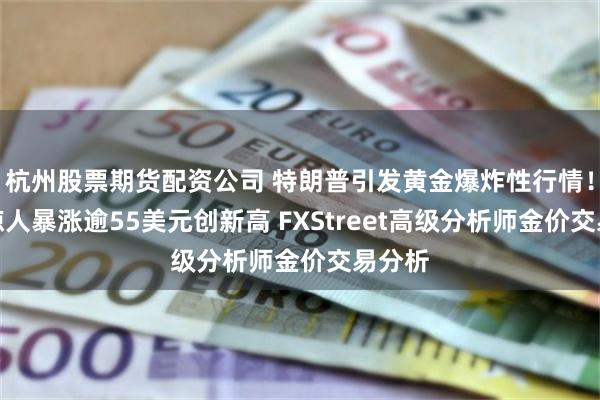 杭州股票期货配资公司 特朗普引发黄金爆炸性行情！金价惊人暴涨逾55美元创新高 FXStreet高级分析师金价交易分析