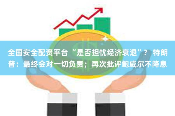 全国安全配资平台 “是否担忧经济衰退”？ 特朗普：最终会对一切负责；再次批评鲍威尔不降息
