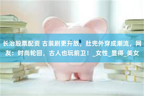 长治股票配资 古装剧更开放，肚兜外穿成潮流，网友：时尚轮回，古人也玩前卫！_女性_显得_美女