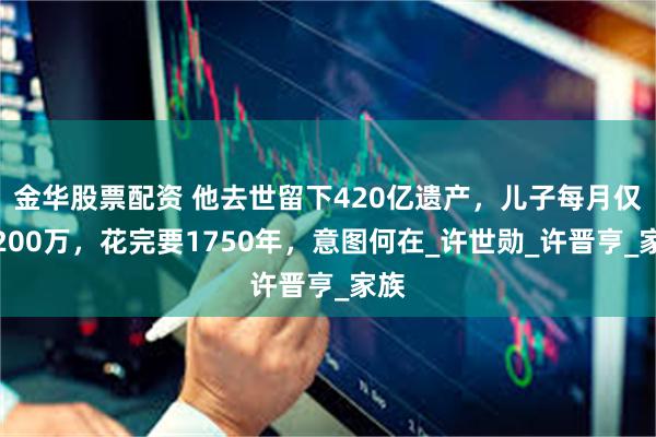 金华股票配资 他去世留下420亿遗产，儿子每月仅得200万，花完要1750年，意图何在_许世勋_许晋亨_家族
