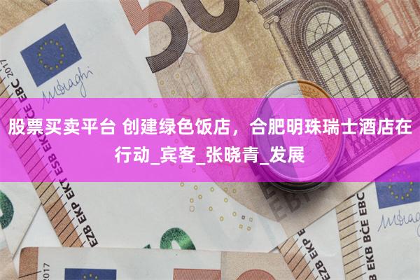 股票买卖平台 创建绿色饭店，合肥明珠瑞士酒店在行动_宾客_张晓青_发展