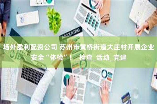场外盈利配资公司 苏州市黄桥街道大庄村开展企业安全“体检”！_检查_活动_党建