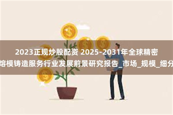 2023正规炒股配资 2025-2031年全球精密熔模铸造服务行业发展前景研究报告_市场_规模_细分