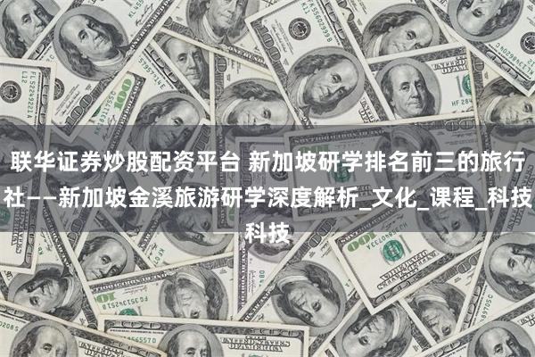 联华证券炒股配资平台 新加坡研学排名前三的旅行社——新加坡金溪旅游研学深度解析_文化_课程_科技