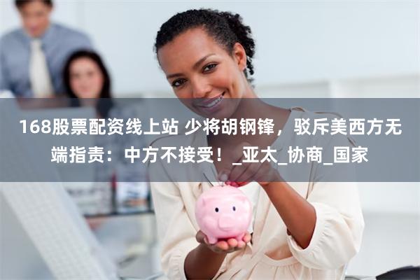 168股票配资线上站 少将胡钢锋，驳斥美西方无端指责：中方不接受！_亚太_协商_国家