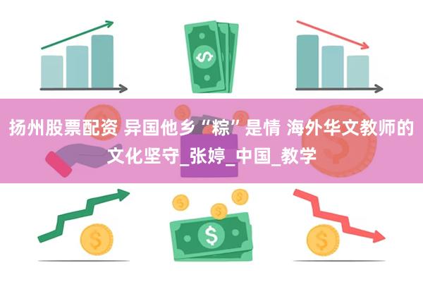 扬州股票配资 异国他乡“粽”是情 海外华文教师的文化坚守_张婷_中国_教学