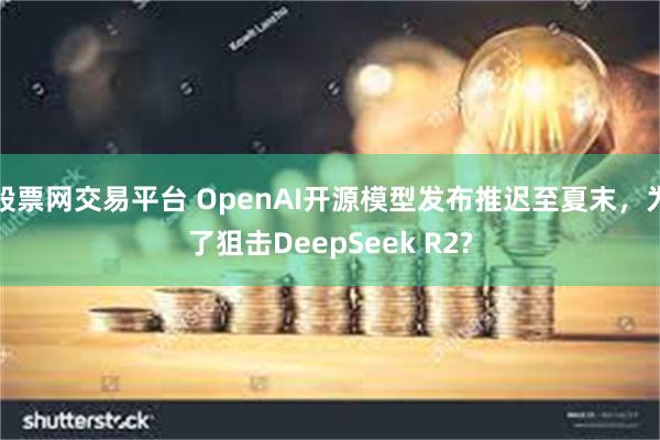 股票网交易平台 OpenAI开源模型发布推迟至夏末，为了狙击DeepSeek R2?