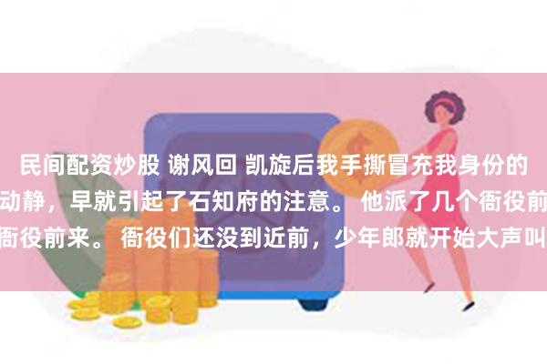 民间配资炒股 谢风回 凯旋后我手撕冒充我身份的奸夫 我们在街上的这番动静，早就引起了石知府的注意。 他派了几个衙役前来。 衙役们还没到近前，少年郎就开始大声叫嚷_平民_将军_什么