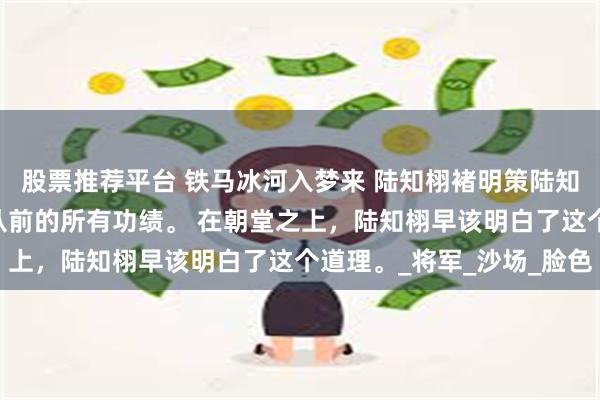 股票推荐平台 铁马冰河入梦来 陆知栩褚明策陆知盈 一场败仗足以推翻从前的所有功绩。 在朝堂之上，陆知栩早该明白了这个道理。_将军_沙场_脸色
