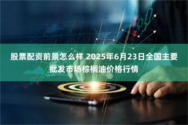 股票配资前景怎么样 2025年6月23日全国主要批发市场棕榈油价格行情