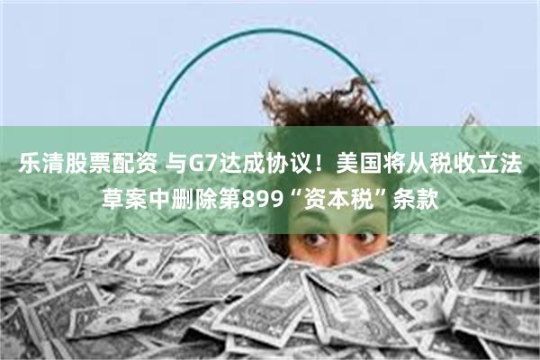 乐清股票配资 与G7达成协议！美国将从税收立法草案中删除第899“资本税”条款
